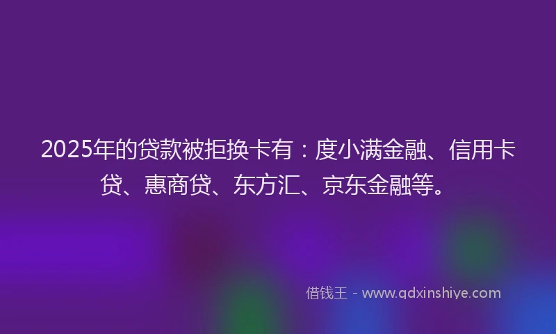 2025年的贷款被拒换卡有：度小满金融、信用卡贷、惠商贷、东方汇、京东金融等。