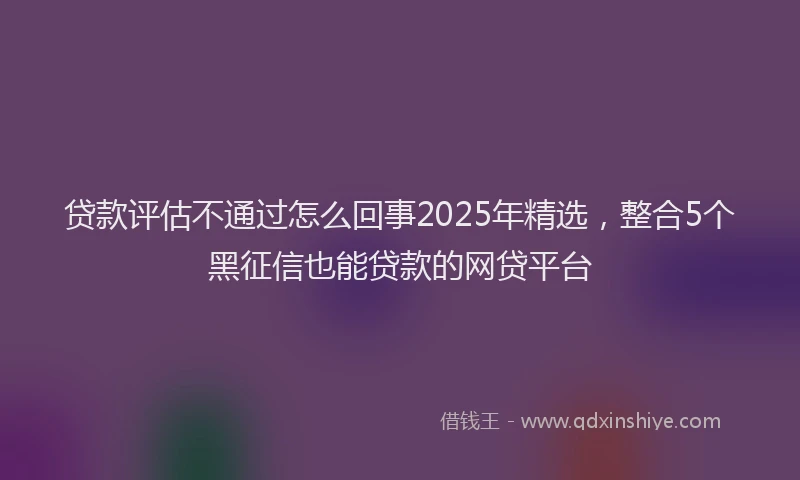 贷款评估不通过怎么回事2025年精选，整合5个黑征信也能贷款的网贷平台