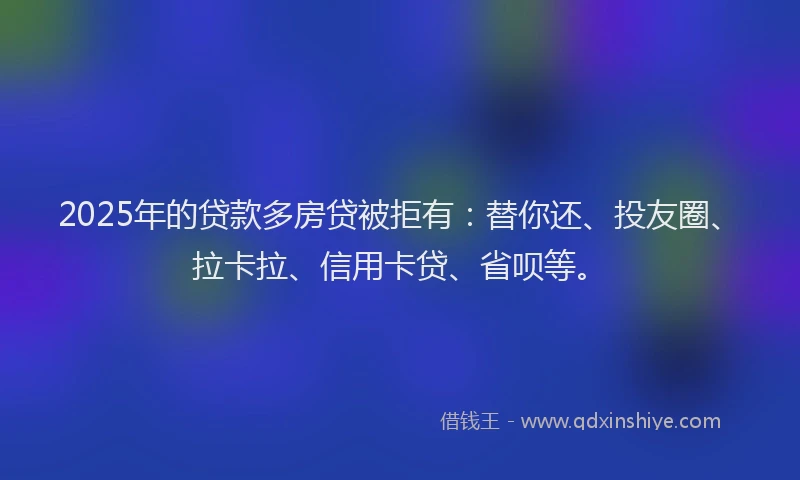 2025年的贷款多房贷被拒有：替你还、投友圈、拉卡拉、信用卡贷、省呗等。