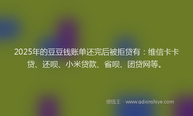 2025年的豆豆钱账单还完后被拒贷有：维信卡卡贷、还呗、小米贷款、省呗、团贷网等。