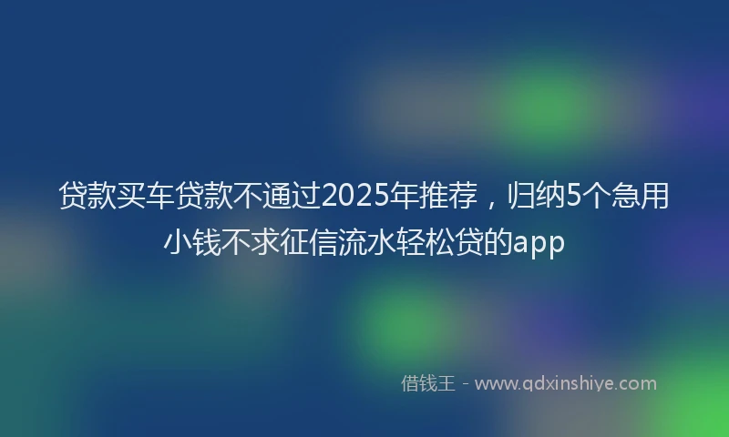 贷款买车贷款不通过2025年推荐，归纳5个急用小钱不求征信流水轻松贷的app