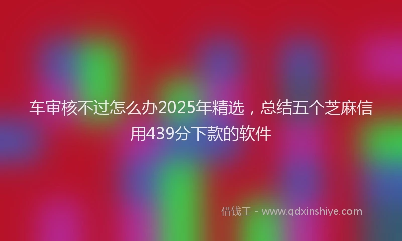 车审核不过怎么办2025年精选，总结五个芝麻信用439分下款的软件