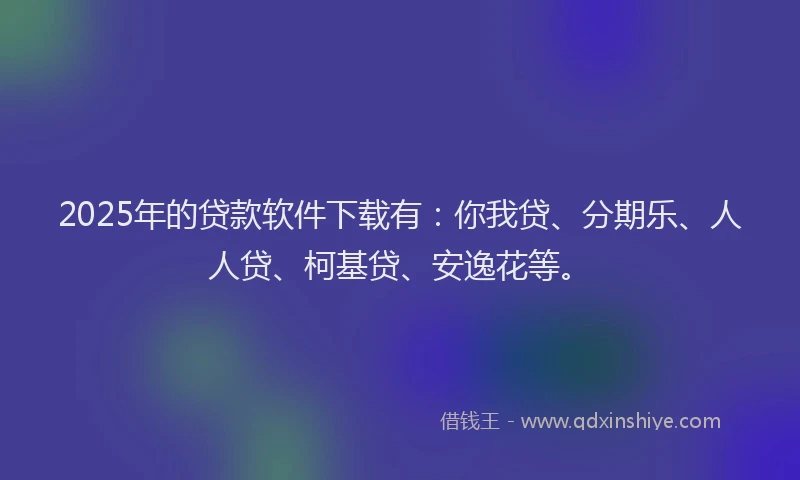 2025年的贷款软件下载有：你我贷、分期乐、人人贷、柯基贷、安逸花等。