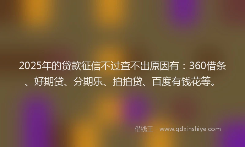 2025年的贷款征信不过查不出原因有：360借条、好期贷、分期乐、拍拍贷、百度有钱花等。