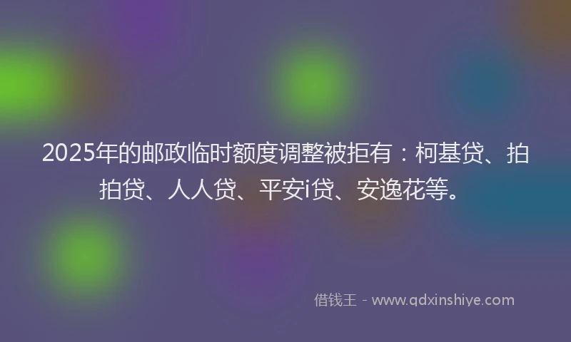 2025年的邮政临时额度调整被拒有：柯基贷、拍拍贷、人人贷、平安i贷、安逸花等。