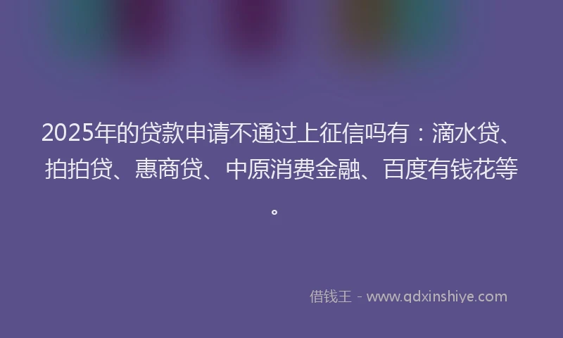 2025年的贷款申请不通过上征信吗有：滴水贷、拍拍贷、惠商贷、中原消费金融、百度有钱花等。