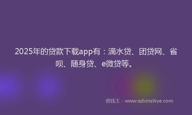 2025年的贷款下载app有：滴水贷、团贷网、省呗、随身贷、e微贷等。