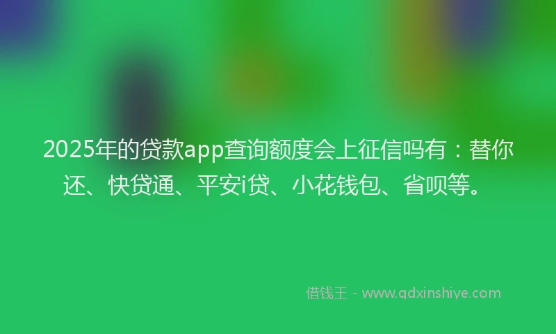 2025年的贷款app查询额度会上征信吗有：替你还、快贷通、平安i贷、小花钱包、省呗等。