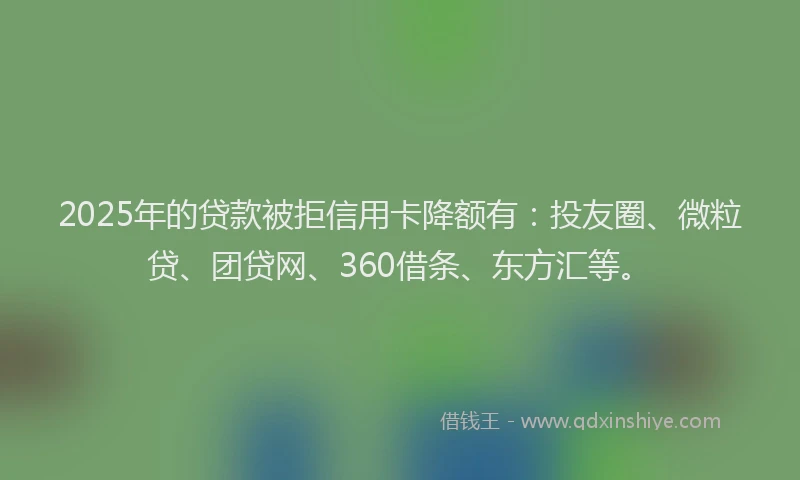 2025年的贷款被拒信用卡降额有：投友圈、微粒贷、团贷网、360借条、东方汇等。