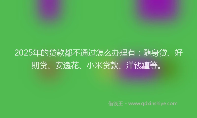 2025年的贷款都不通过怎么办理有：随身贷、好期贷、安逸花、小米贷款、洋钱罐等。