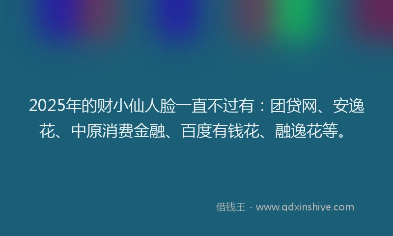 2025年的财小仙人脸一直不过有：团贷网、安逸花、中原消费金融、百度有钱花、融逸花等。