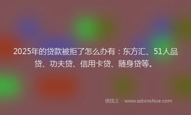2025年的贷款被拒了怎么办有：东方汇、51人品贷、功夫贷、信用卡贷、随身贷等。