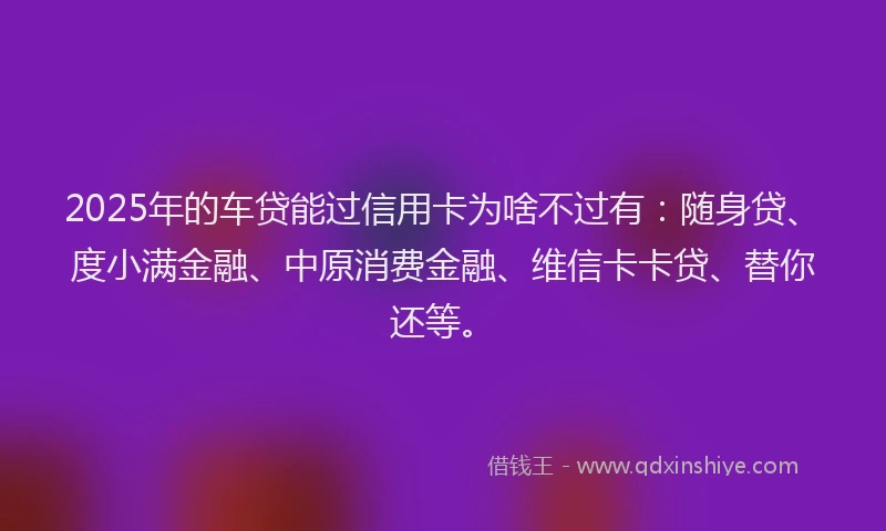 2025年的车贷能过信用卡为啥不过有：随身贷、度小满金融、中原消费金融、维信卡卡贷、替你还等。