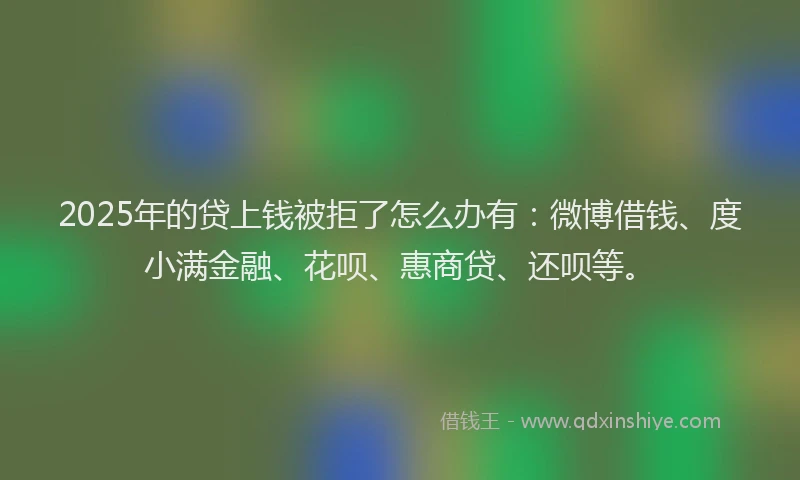 2025年的贷上钱被拒了怎么办有：微博借钱、度小满金融、花呗、惠商贷、还呗等。