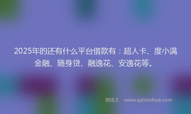2025年的还有什么平台借款有：超人卡、度小满金融、随身贷、融逸花、安逸花等。