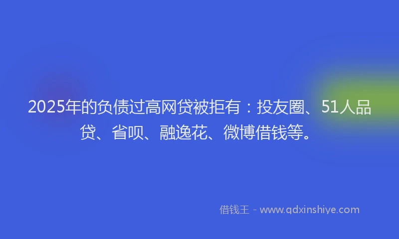 2025年的负债过高网贷被拒有：投友圈、51人品贷、省呗、融逸花、微博借钱等。