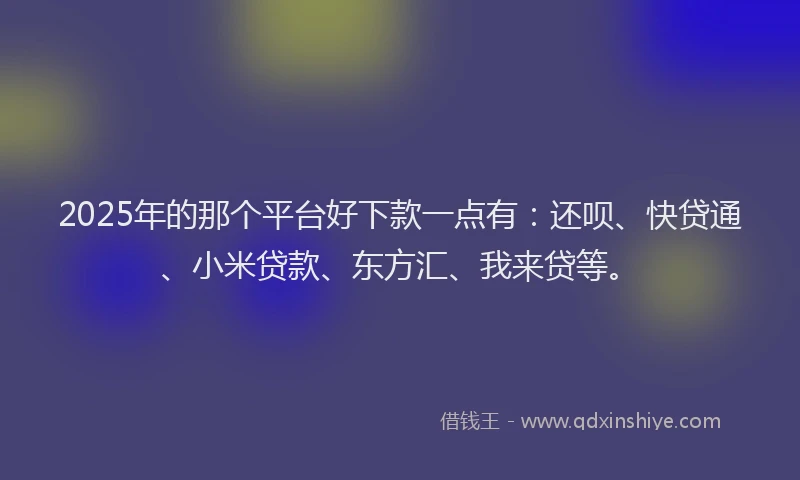 2025年的那个平台好下款一点有：还呗、快贷通、小米贷款、东方汇、我来贷等。