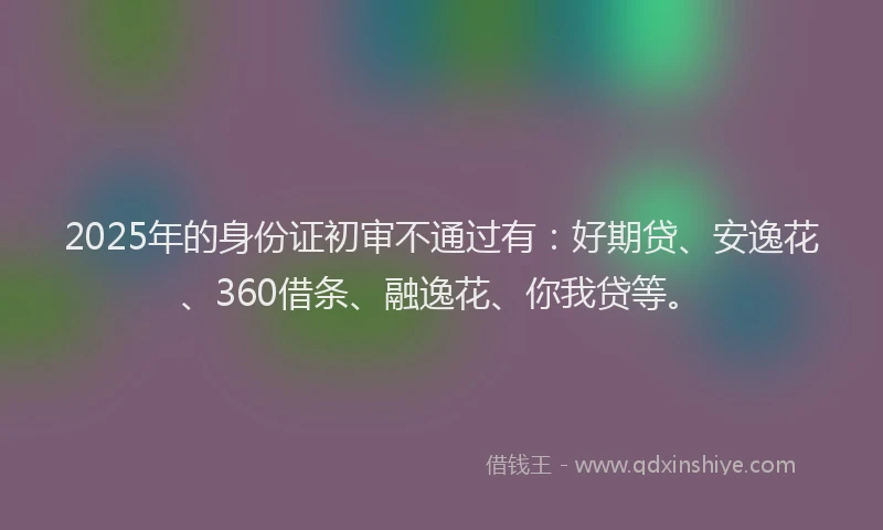 2025年的身份证初审不通过有：好期贷、安逸花、360借条、融逸花、你我贷等。