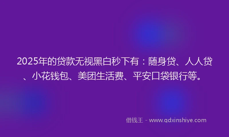 2025年的贷款无视黑白秒下有：随身贷、人人贷、小花钱包、美团生活费、平安口袋银行等。