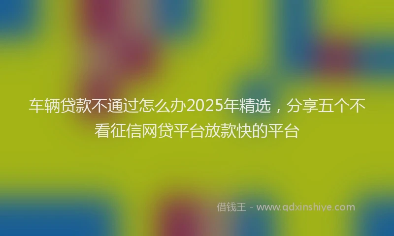 车辆贷款不通过怎么办2025年精选，分享五个不看征信网贷平台放款快的平台