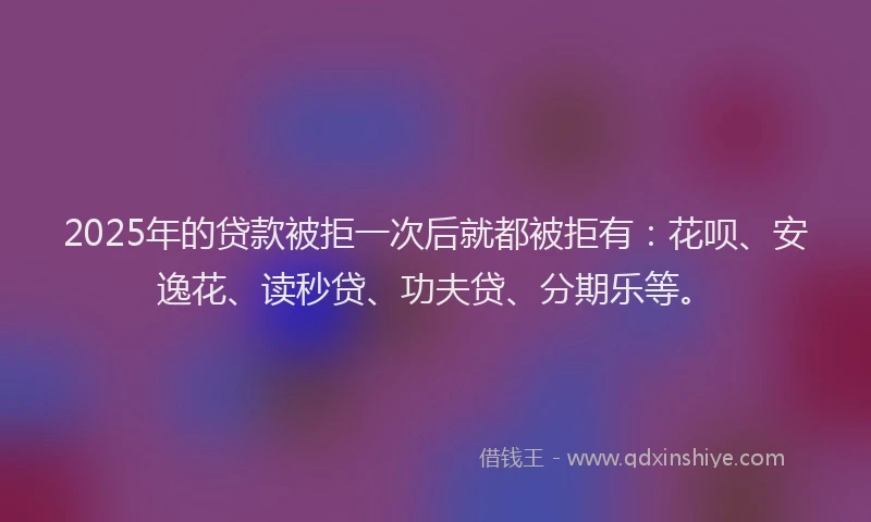 2025年的贷款被拒一次后就都被拒有：花呗、安逸花、读秒贷、功夫贷、分期乐等。