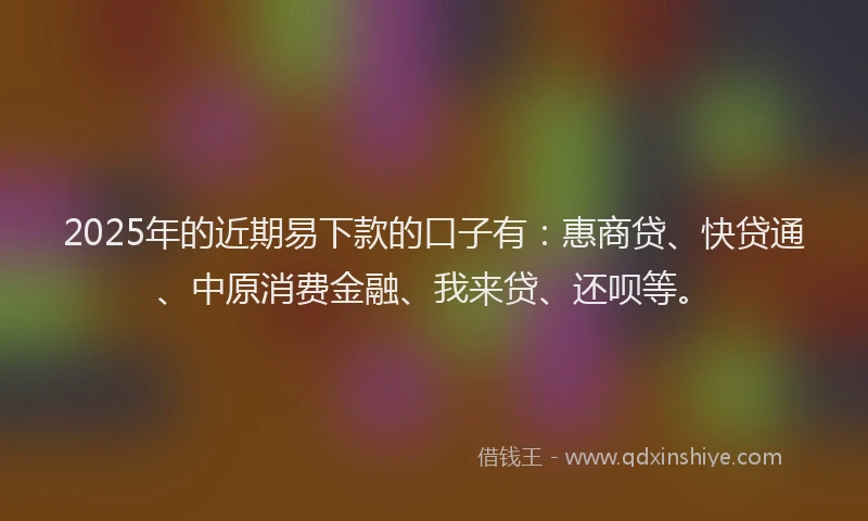 2025年的近期易下款的口子有：惠商贷、快贷通、中原消费金融、我来贷、还呗等。