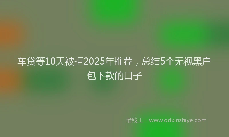 车贷等10天被拒2025年推荐，总结5个无视黑户包下款的口子