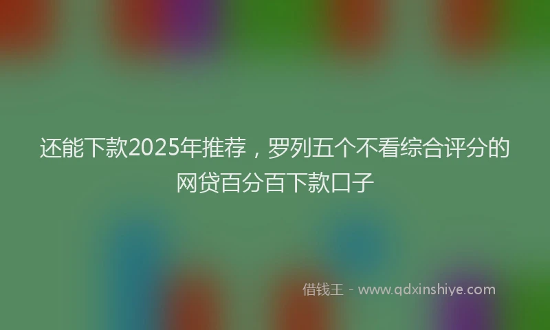 还能下款2025年推荐，罗列五个不看综合评分的网贷百分百下款口子