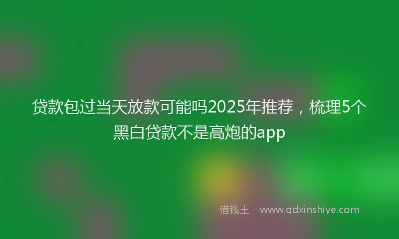 贷款包过当天放款可能吗2025年推荐，梳理5个黑白贷款不是高炮的app