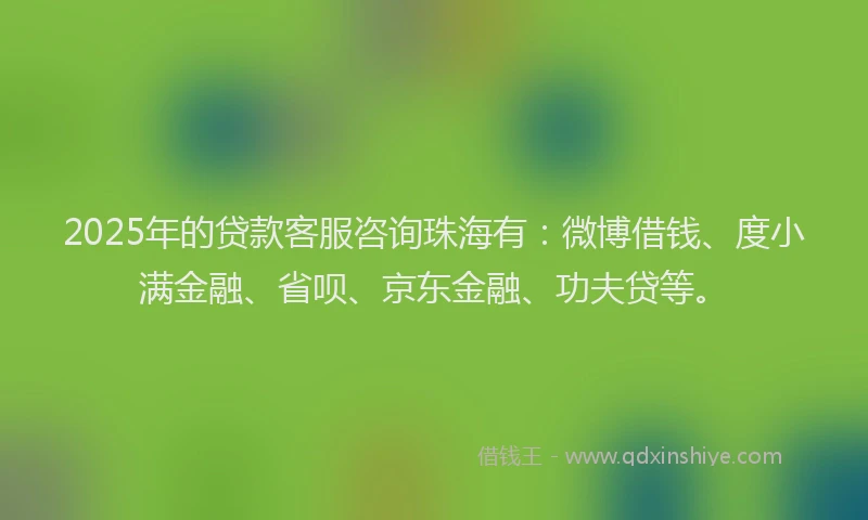 2025年的贷款客服咨询珠海有：微博借钱、度小满金融、省呗、京东金融、功夫贷等。