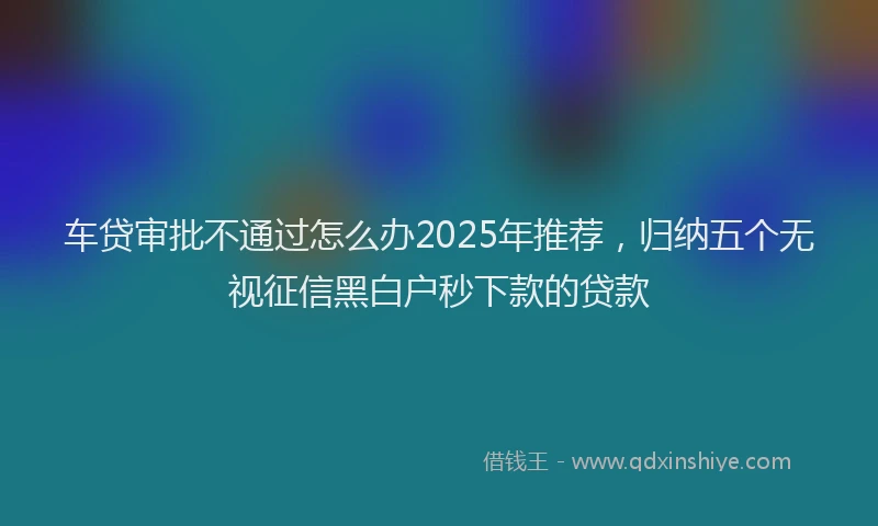 车贷审批不通过怎么办2025年推荐，归纳五个无视征信黑白户秒下款的贷款