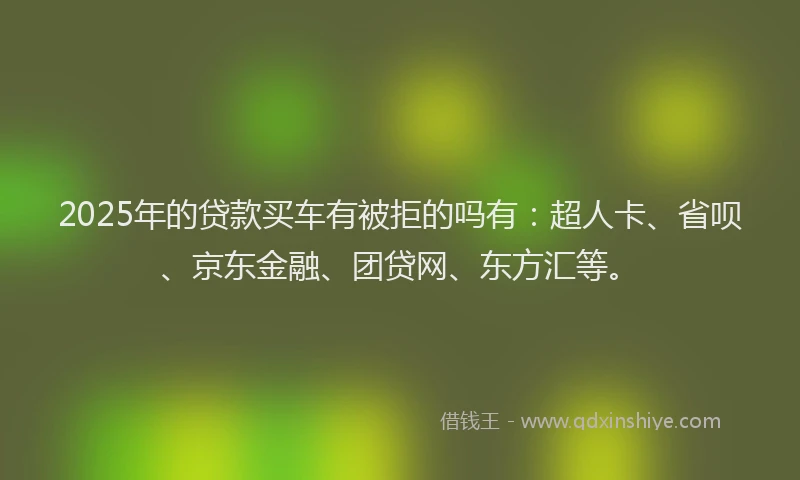 2025年的贷款买车有被拒的吗有：超人卡、省呗、京东金融、团贷网、东方汇等。