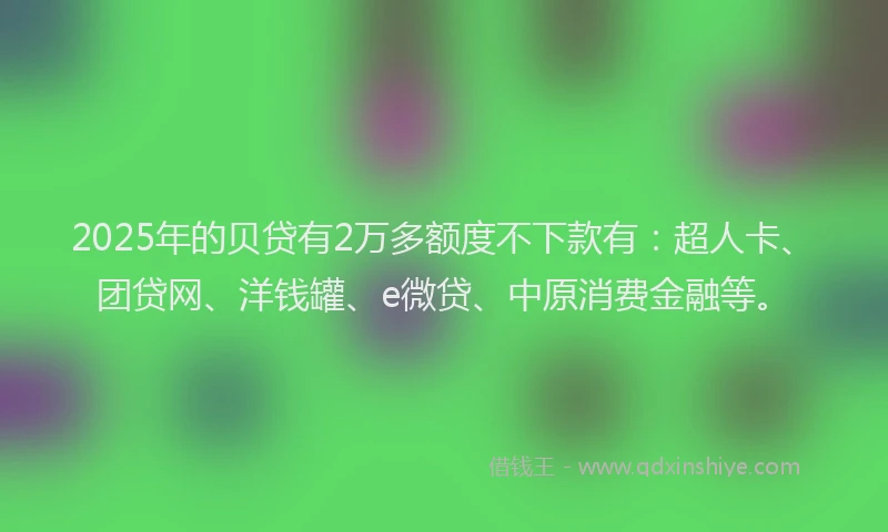 2025年的贝贷有2万多额度不下款有：超人卡、团贷网、洋钱罐、e微贷、中原消费金融等。