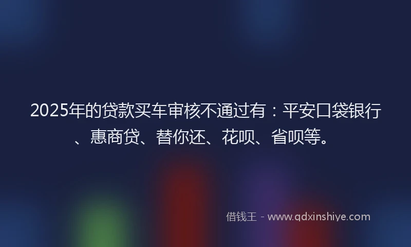2025年的贷款买车审核不通过有：平安口袋银行、惠商贷、替你还、花呗、省呗等。