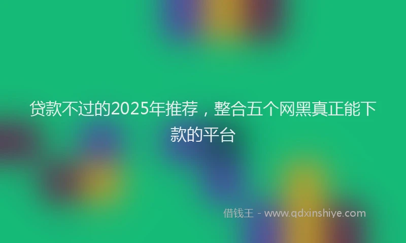 贷款不过的2025年推荐，整合五个网黑真正能下款的平台