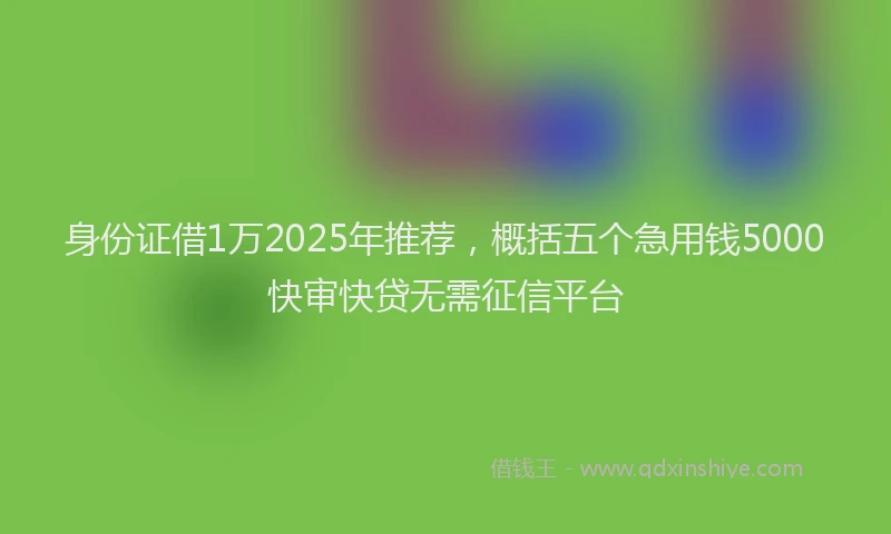 身份证借1万2025年推荐，概括五个急用钱5000快审快贷无需征信平台