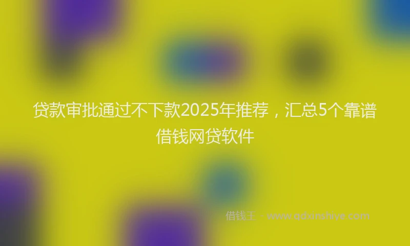 贷款审批通过不下款2025年推荐，汇总5个靠谱借钱网贷软件