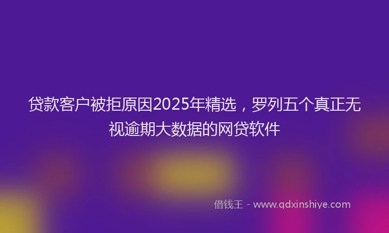 贷款客户被拒原因2025年精选，罗列五个真正无视逾期大数据的网贷软件