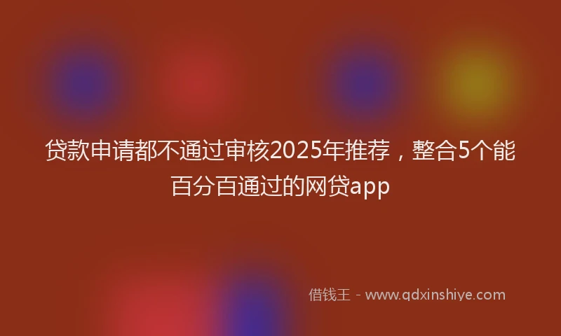 贷款申请都不通过审核2025年推荐，整合5个能百分百通过的网贷app