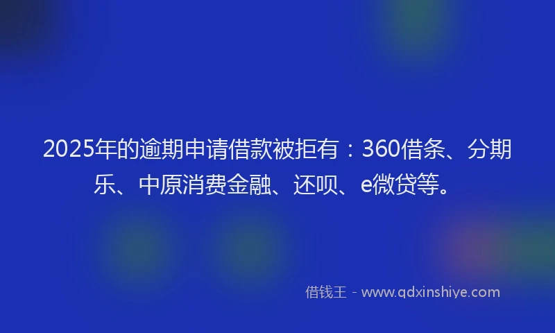 2025年的逾期申请借款被拒有：360借条、分期乐、中原消费金融、还呗、e微贷等。