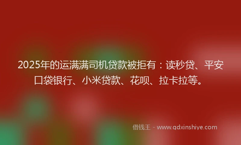 2025年的运满满司机贷款被拒有：读秒贷、平安口袋银行、小米贷款、花呗、拉卡拉等。