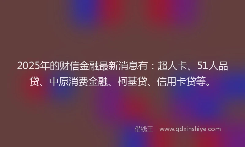 2025年的财信金融最新消息有：超人卡、51人品贷、中原消费金融、柯基贷、信用卡贷等。