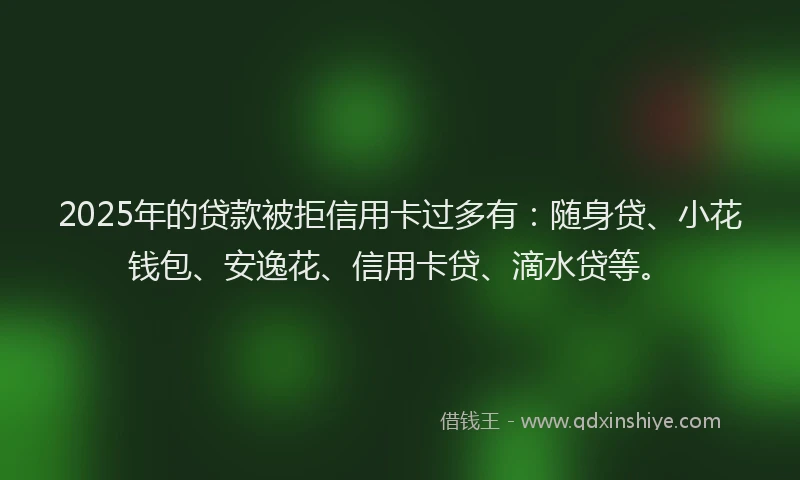 2025年的贷款被拒信用卡过多有：随身贷、小花钱包、安逸花、信用卡贷、滴水贷等。