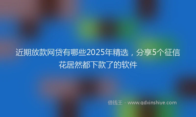 近期放款网贷有哪些2025年精选，分享5个征信花居然都下款了的软件