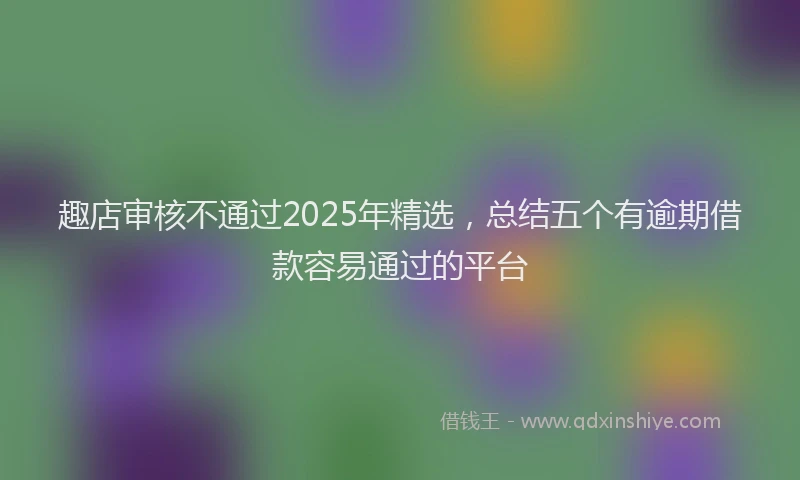 趣店审核不通过2025年精选，总结五个有逾期借款容易通过的平台