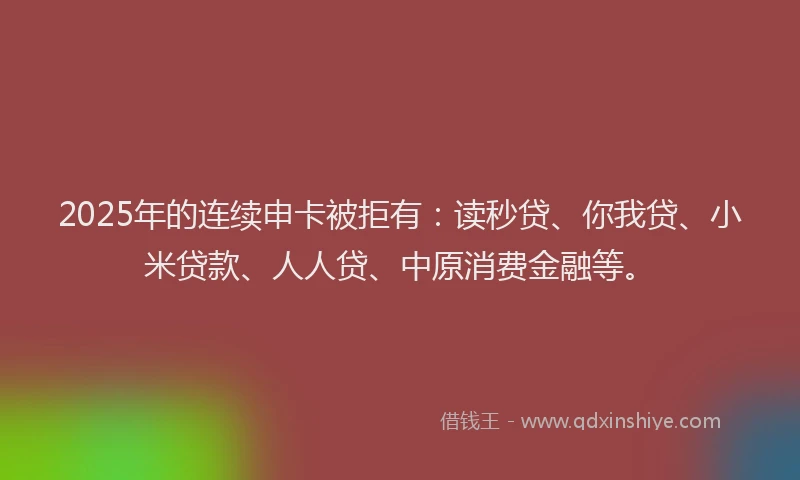 2025年的连续申卡被拒有：读秒贷、你我贷、小米贷款、人人贷、中原消费金融等。