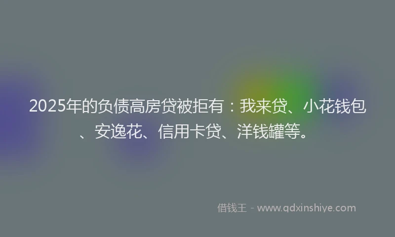 2025年的负债高房贷被拒有：我来贷、小花钱包、安逸花、信用卡贷、洋钱罐等。