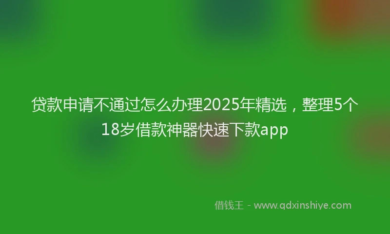 贷款申请不通过怎么办理2025年精选，整理5个18岁借款神器快速下款app