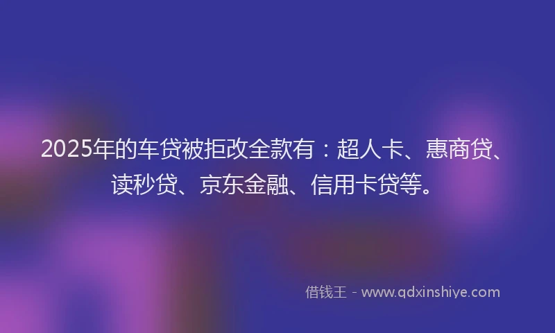 2025年的车贷被拒改全款有：超人卡、惠商贷、读秒贷、京东金融、信用卡贷等。