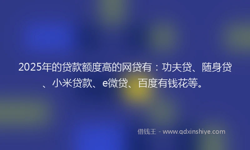 2025年的贷款额度高的网贷有：功夫贷、随身贷、小米贷款、e微贷、百度有钱花等。